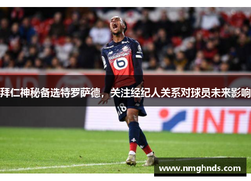 拜仁神秘备选特罗萨德，关注经纪人关系对球员未来影响