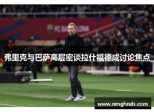 弗里克与巴萨高层密谈拉什福德成讨论焦点